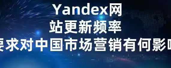 Yandex网站更新频率要求对中国市场营销有何影响？